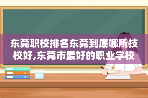 东莞职校排名东莞到底哪所技校好,东莞市最好的职业学校