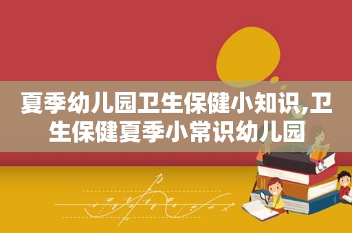 夏季幼儿园卫生保健小知识,卫生保健夏季小常识幼儿园