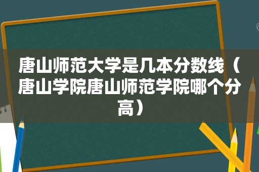 唐山师范大学是几本分数线（唐山学院唐山师范学院哪个分高）