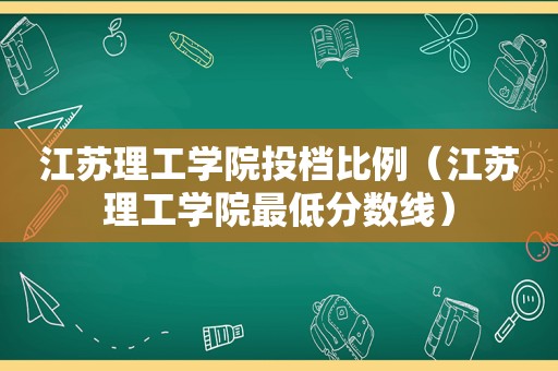 江苏理工学院投档比例（江苏理工学院最低分数线）