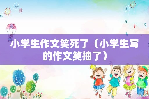 小学生作文笑死了（小学生写的作文笑抽了）