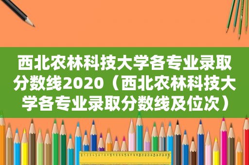 西北农林科技大学各专业录取分数线2020（西北农林科技大学各专业录取分数线及位次）