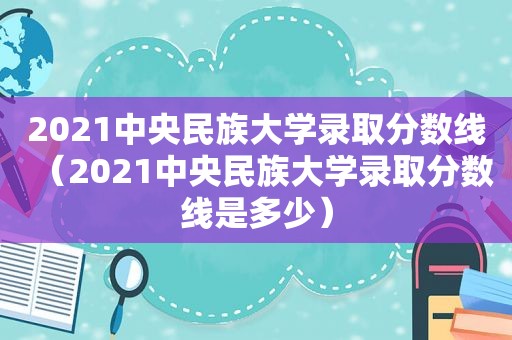 2021中央民族大学录取分数线（2021中央民族大学录取分数线是多少）