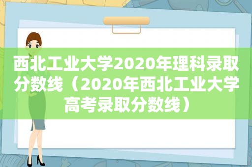 西北工业大学2020年理科录取分数线（2020年西北工业大学高考录取分数线）