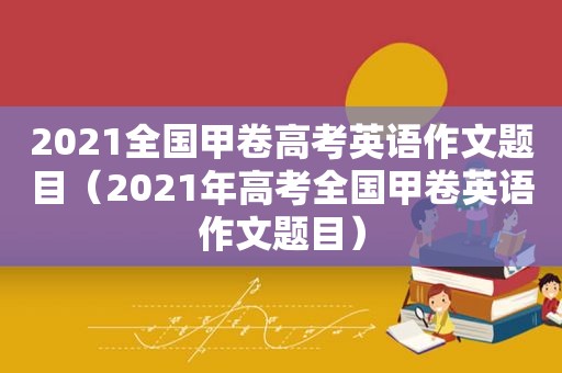 2021全国甲卷高考英语作文题目（2021年高考全国甲卷英语作文题目）