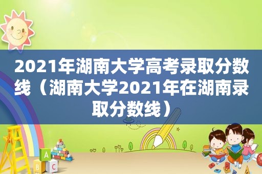 2021年湖南大学高考录取分数线（湖南大学2021年在湖南录取分数线）