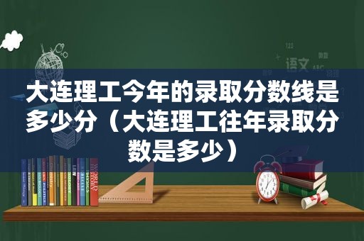 大连理工今年的录取分数线是多少分（大连理工往年录取分数是多少）