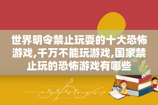 世界明令禁止玩耍的十大恐怖游戏,千万不能玩游戏,国家禁止玩的恐怖游戏有哪些