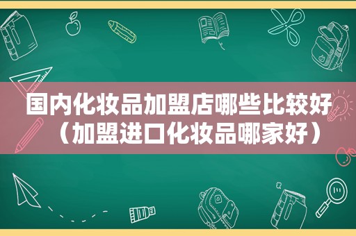 国内化妆品加盟店哪些比较好（加盟进口化妆品哪家好）