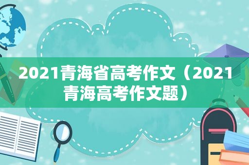 2021青海省高考作文（2021青海高考作文题）