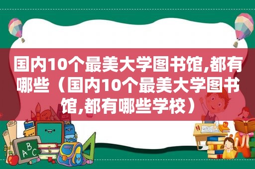 国内10个最美大学图书馆,都有哪些（国内10个最美大学图书馆,都有哪些学校）