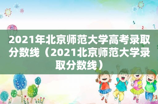 2021年北京师范大学高考录取分数线（2021北京师范大学录取分数线）