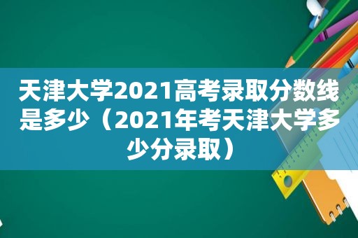 天津大学2021高考录取分数线是多少（2021年考天津大学多少分录取）