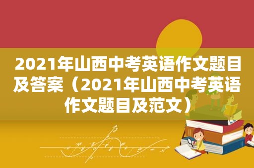 2021年山西中考英语作文题目及答案（2021年山西中考英语作文题目及范文）