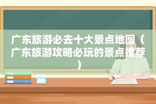 广东旅游必去十大景点地图（广东旅游攻略必玩的景点推荐）