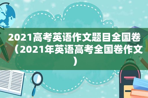 2021高考英语作文题目全国卷（2021年英语高考全国卷作文）