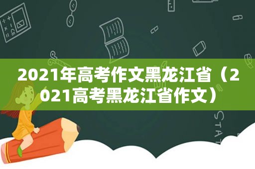 2021年高考作文黑龙江省（2021高考黑龙江省作文）