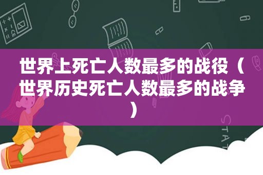 世界上死亡人数最多的战役（世界历史死亡人数最多的战争）