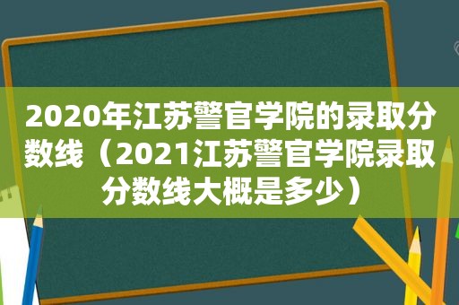 2020年江苏警官学院的录取分数线（2021江苏警官学院录取分数线大概是多少）