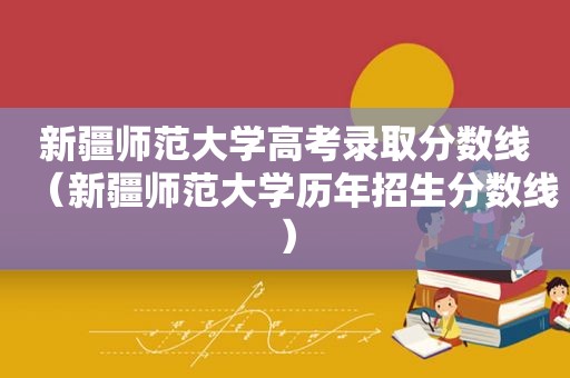 新疆师范大学高考录取分数线（新疆师范大学历年招生分数线）