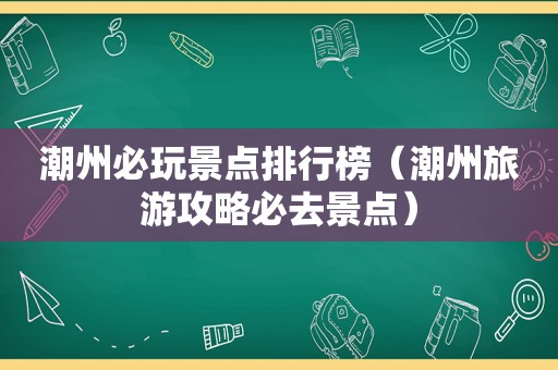 潮州必玩景点排行榜（潮州旅游攻略必去景点）