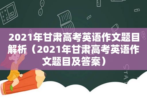 2021年甘肃高考英语作文题目解析（2021年甘肃高考英语作文题目及答案）