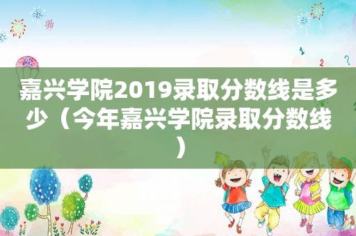 嘉兴学院2019录取分数线是多少（今年嘉兴学院录取分数线）