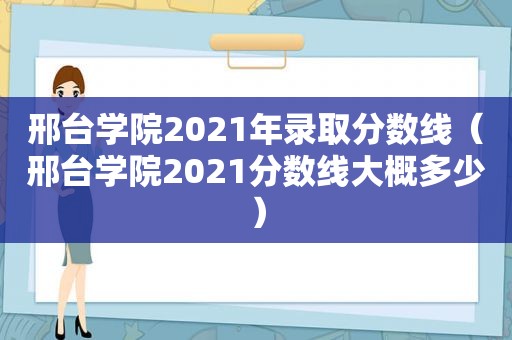 邢台学院2021年录取分数线（邢台学院2021分数线大概多少）