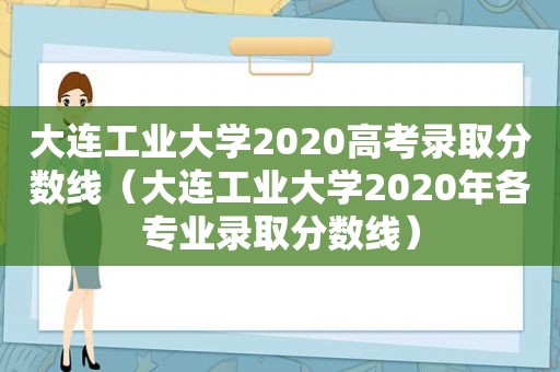 大连工业大学2020高考录取分数线（大连工业大学2020年各专业录取分数线）