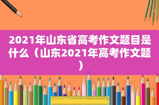 2021年山东省高考作文题目是什么（山东2021年高考作文题）