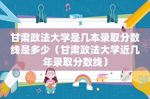 甘肃政法大学是几本录取分数线是多少（甘肃政法大学近几年录取分数线）