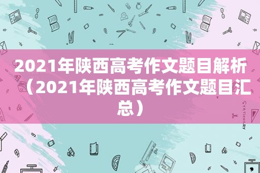 2021年陕西高考作文题目解析（2021年陕西高考作文题目汇总）