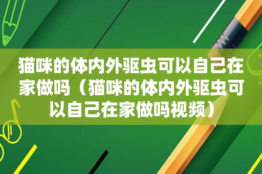 猫咪的体内外驱虫可以自己在家做吗（猫咪的体内外驱虫可以自己在家做吗视频）