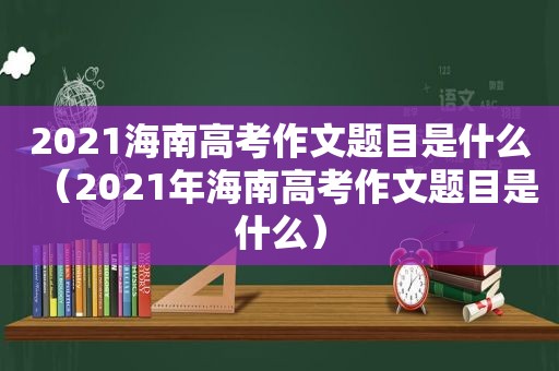 2021海南高考作文题目是什么（2021年海南高考作文题目是什么）