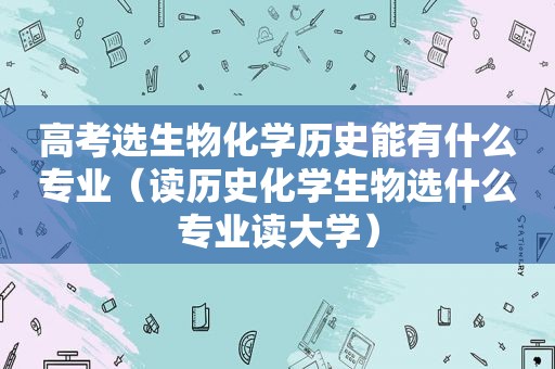 高考选生物化学历史能有什么专业（读历史化学生物选什么专业读大学）