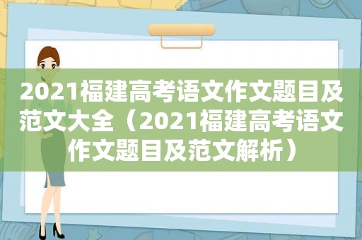 2021福建高考语文作文题目及范文大全（2021福建高考语文作文题目及范文解析）