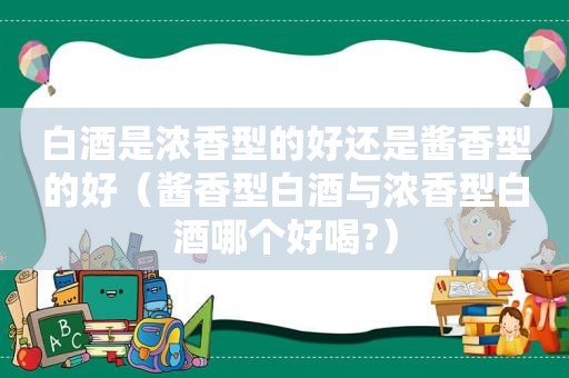 白酒是浓香型的好还是酱香型的好（酱香型白酒与浓香型白酒哪个好喝?）