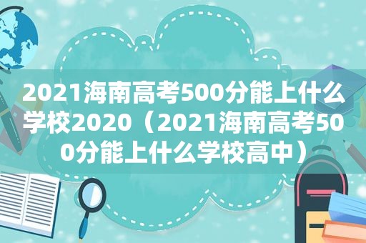 2021海南高考500分能上什么学校2020（2021海南高考500分能上什么学校高中）