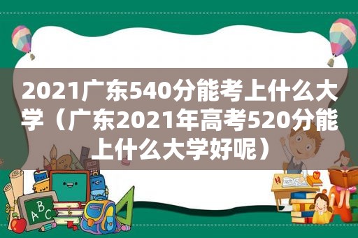 2021广东540分能考上什么大学（广东2021年高考520分能上什么大学好呢）