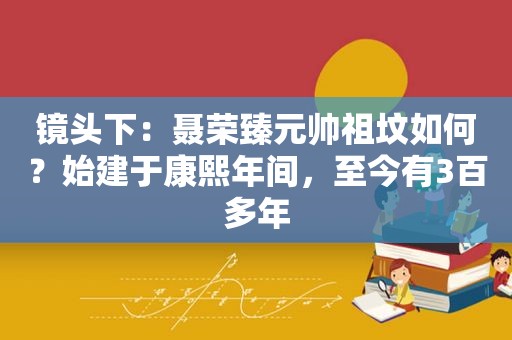 镜头下：聂荣臻元帅祖坟如何？始建于康熙年间，至今有3百多年