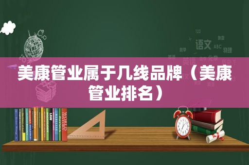 美康管业属于几线品牌（美康管业排名）