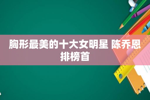 胸形最美的十大女明星 陈乔恩排榜首