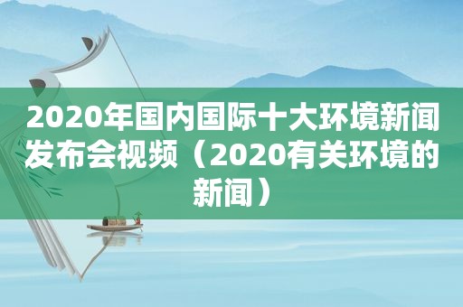 2020年国内国际十大环境新闻发布会视频（2020有关环境的新闻）