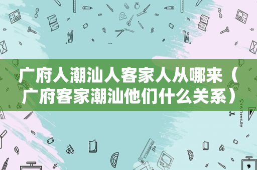 广府人潮汕人客家人从哪来（广府客家潮汕他们什么关系）