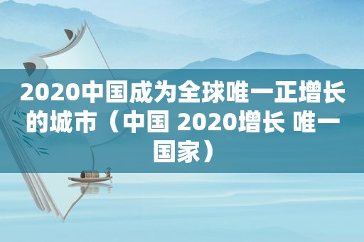 2020中国成为全球唯一正增长的城市（中国 2020增长 唯一国家）