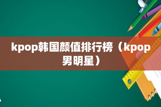 kpop韩国颜值排行榜（kpop男明星）