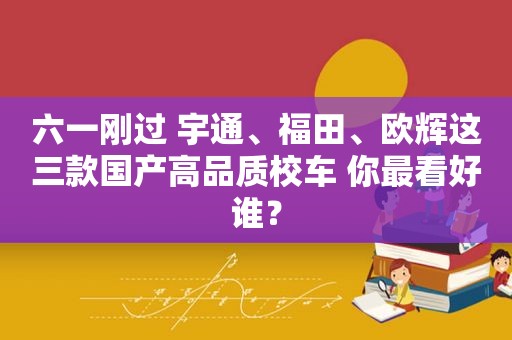 六一刚过 宇通、福田、欧辉这三款国产高品质校车 你最看好谁？