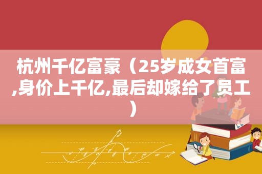 杭州千亿富豪（25岁成女首富,身价上千亿,最后却嫁给了员工）