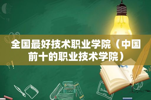 全国最好技术职业学院（中国前十的职业技术学院）