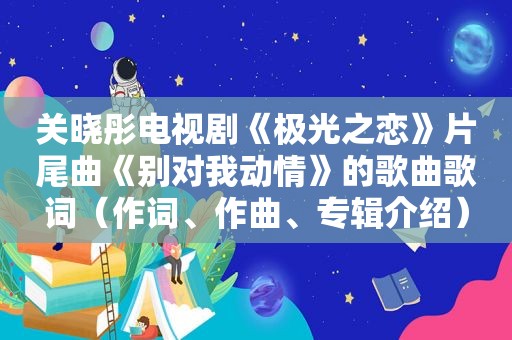 关晓彤电视剧《极光之恋》片尾曲《别对我动情》的歌曲歌词（作词、作曲、专辑介绍）